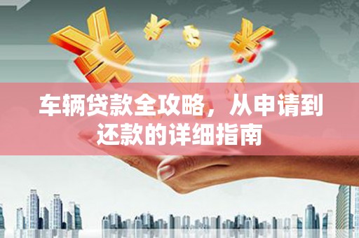 平川车辆贷款全攻略，从申请到还款的详细指南