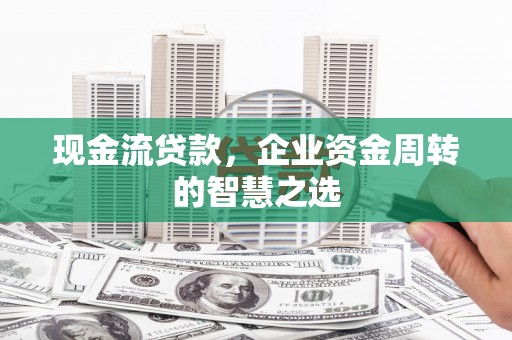 平川现金流贷款，企业资金周转的智慧之选