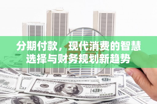 平川分期付款，现代消费的智慧选择与财务规划新趋势