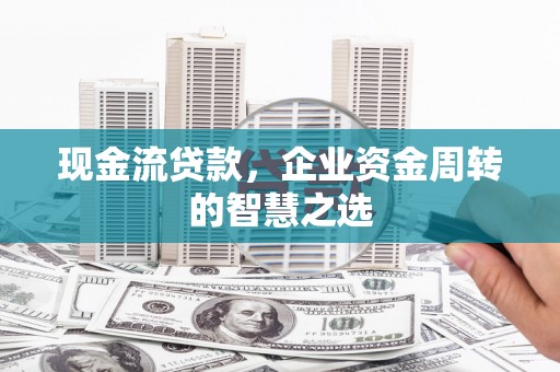 平川现金流贷款，企业资金周转的智慧之选